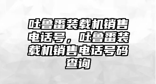 吐魯番裝載機(jī)銷售電話號(hào)，吐魯番裝載機(jī)銷售電話號(hào)碼查詢