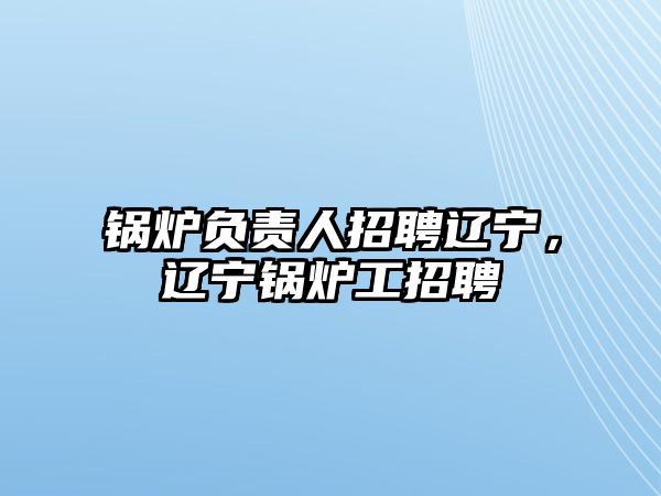 鍋爐負責(zé)人招聘遼寧，遼寧鍋爐工招聘