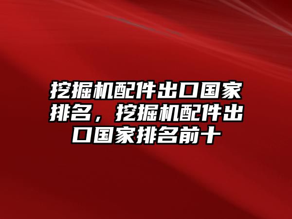挖掘機配件出口國家排名，挖掘機配件出口國家排名前十