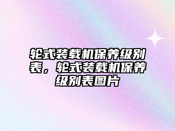輪式裝載機(jī)保養(yǎng)級(jí)別表，輪式裝載機(jī)保養(yǎng)級(jí)別表圖片