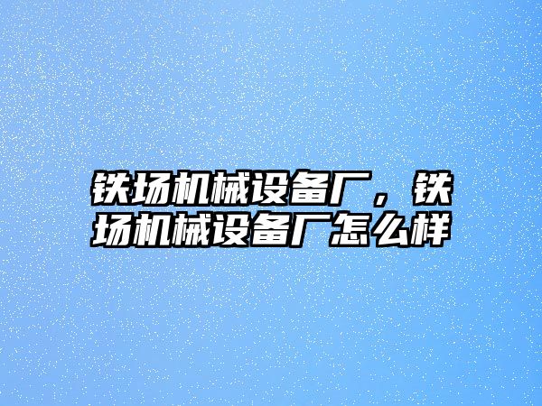 鐵場機械設(shè)備廠，鐵場機械設(shè)備廠怎么樣