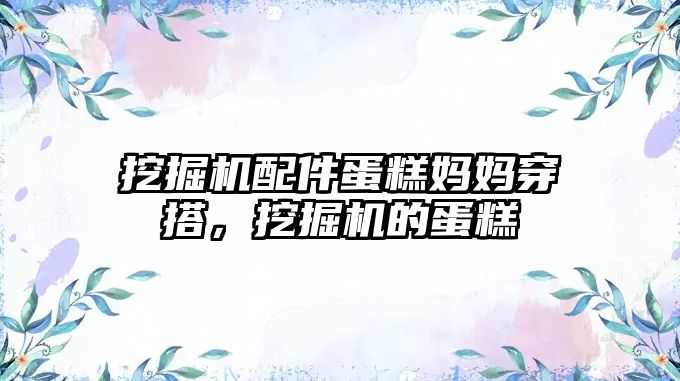 挖掘機配件蛋糕媽媽穿搭，挖掘機的蛋糕