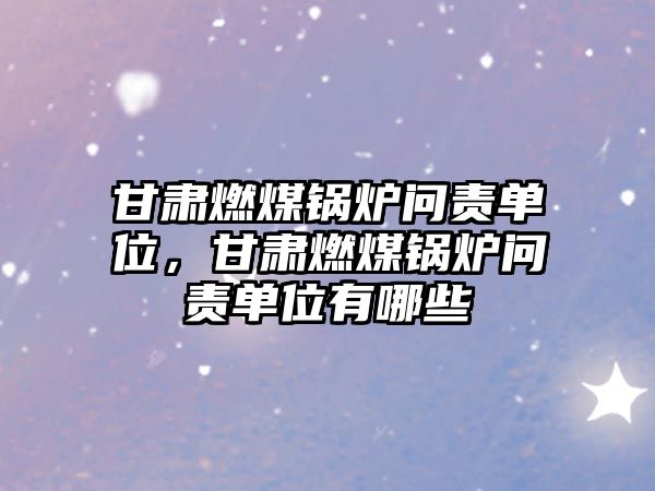 甘肅燃煤鍋爐問(wèn)責(zé)單位，甘肅燃煤鍋爐問(wèn)責(zé)單位有哪些