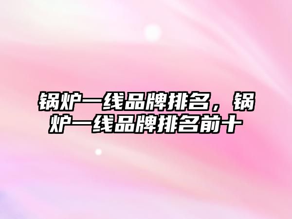 鍋爐一線品牌排名，鍋爐一線品牌排名前十
