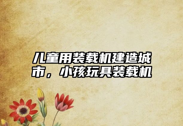兒童用裝載機(jī)建造城市，小孩玩具裝載機(jī)