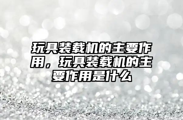 玩具裝載機(jī)的主要作用，玩具裝載機(jī)的主要作用是什么