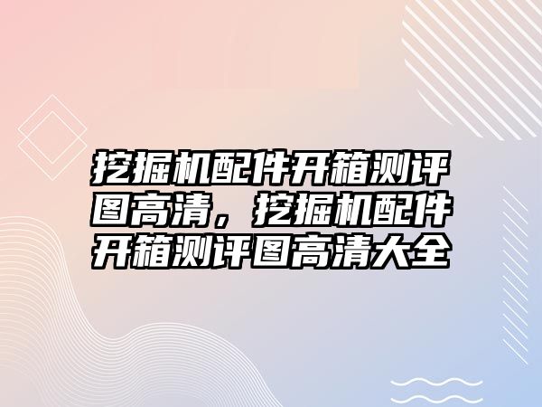 挖掘機(jī)配件開(kāi)箱測(cè)評(píng)圖高清，挖掘機(jī)配件開(kāi)箱測(cè)評(píng)圖高清大全