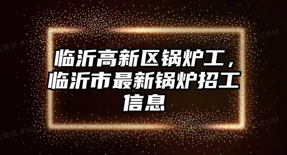 臨沂高新區(qū)鍋爐工，臨沂市最新鍋爐招工信息