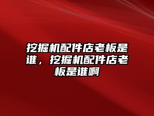 挖掘機配件店老板是誰，挖掘機配件店老板是誰啊