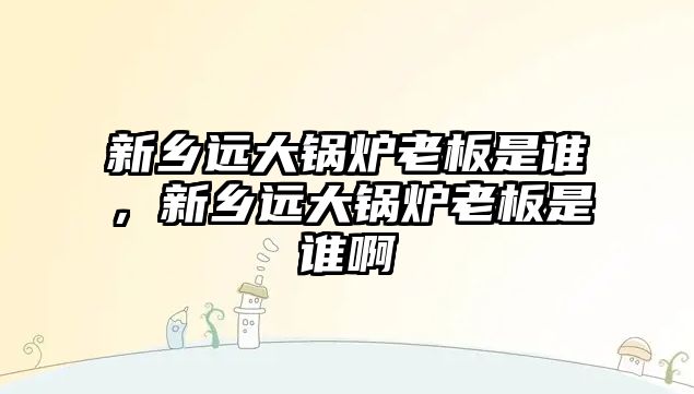 新鄉(xiāng)遠(yuǎn)大鍋爐老板是誰，新鄉(xiāng)遠(yuǎn)大鍋爐老板是誰啊