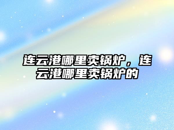 連云港哪里賣鍋爐，連云港哪里賣鍋爐的