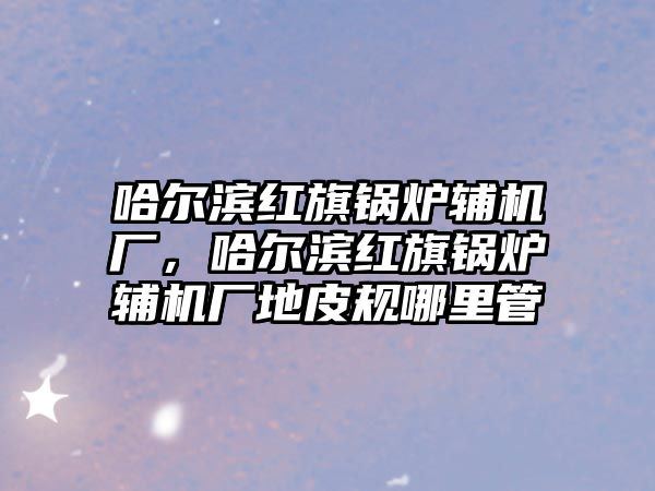 哈爾濱紅旗鍋爐輔機(jī)廠，哈爾濱紅旗鍋爐輔機(jī)廠地皮規(guī)哪里管