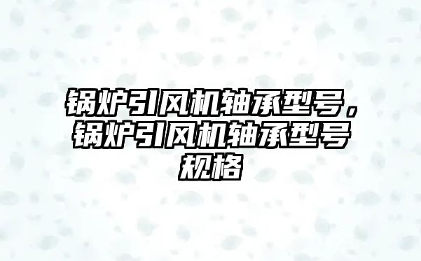 鍋爐引風(fēng)機(jī)軸承型號(hào)，鍋爐引風(fēng)機(jī)軸承型號(hào)規(guī)格
