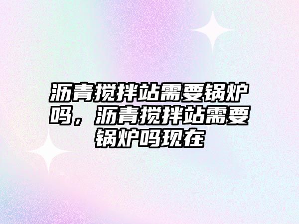 瀝青攪拌站需要鍋爐嗎，瀝青攪拌站需要鍋爐嗎現(xiàn)在