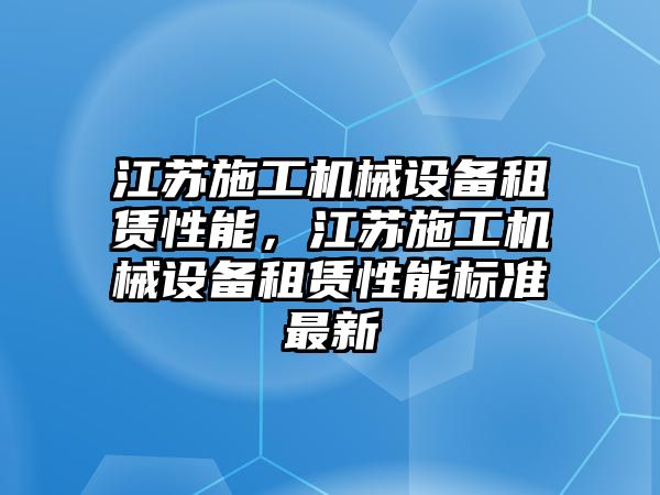 江蘇施工機(jī)械設(shè)備租賃性能，江蘇施工機(jī)械設(shè)備租賃性能標(biāo)準(zhǔn)最新