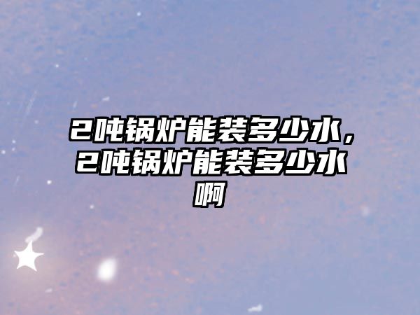 2噸鍋爐能裝多少水，2噸鍋爐能裝多少水啊