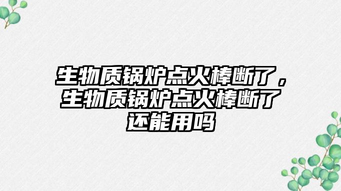 生物質(zhì)鍋爐點火棒斷了，生物質(zhì)鍋爐點火棒斷了還能用嗎
