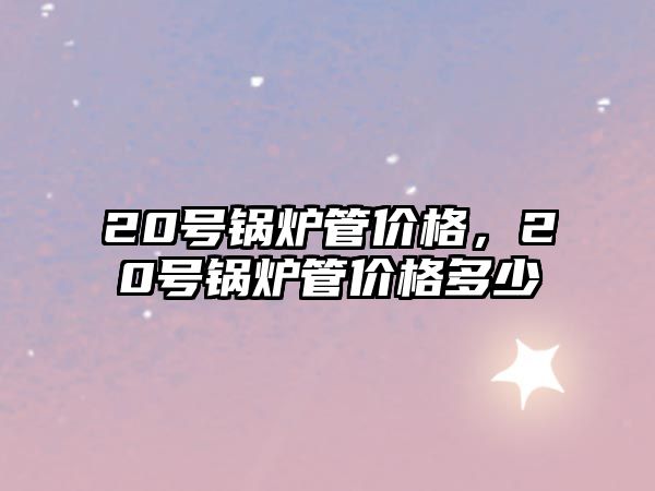 20號(hào)鍋爐管價(jià)格，20號(hào)鍋爐管價(jià)格多少