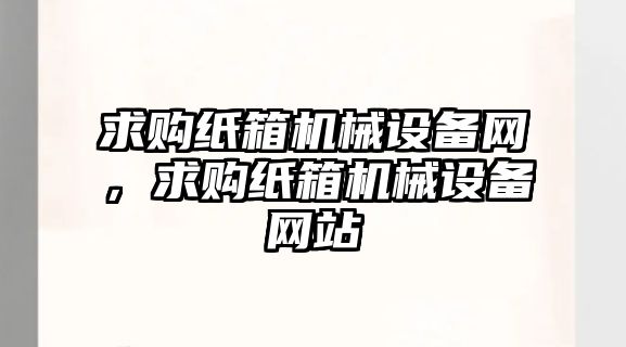 求購(gòu)紙箱機(jī)械設(shè)備網(wǎng)，求購(gòu)紙箱機(jī)械設(shè)備網(wǎng)站