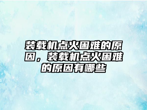 裝載機點火困難的原因，裝載機點火困難的原因有哪些