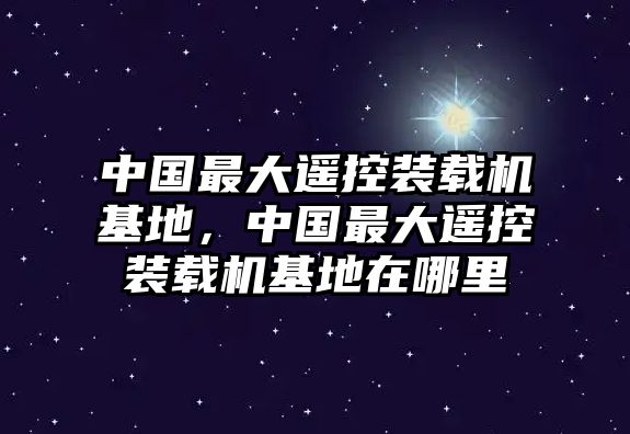 中國最大遙控裝載機基地，中國最大遙控裝載機基地在哪里