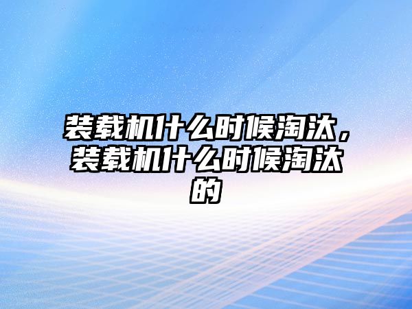 裝載機(jī)什么時(shí)候淘汰，裝載機(jī)什么時(shí)候淘汰的