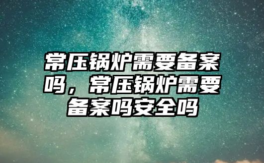 常壓鍋爐需要備案嗎，常壓鍋爐需要備案嗎安全嗎