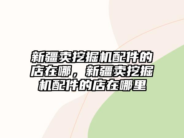 新疆賣挖掘機配件的店在哪，新疆賣挖掘機配件的店在哪里