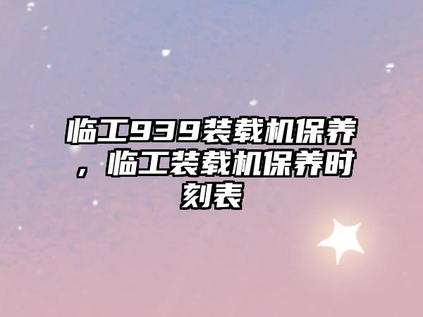 臨工939裝載機(jī)保養(yǎng)，臨工裝載機(jī)保養(yǎng)時刻表