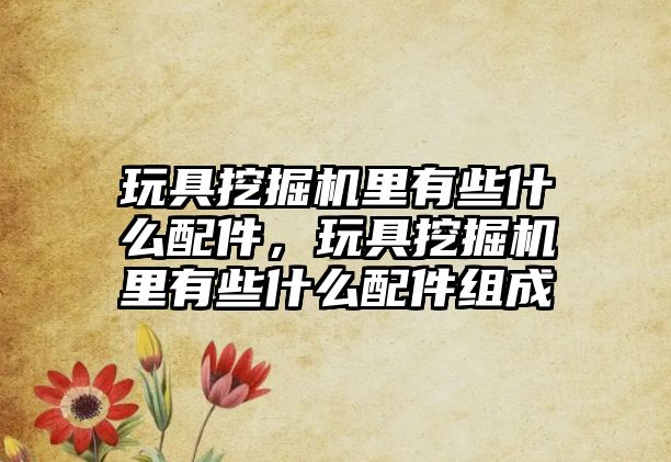 玩具挖掘機里有些什么配件，玩具挖掘機里有些什么配件組成