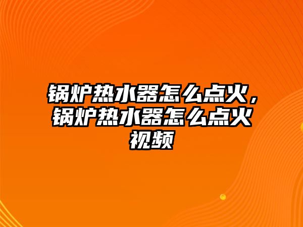 鍋爐熱水器怎么點火，鍋爐熱水器怎么點火視頻