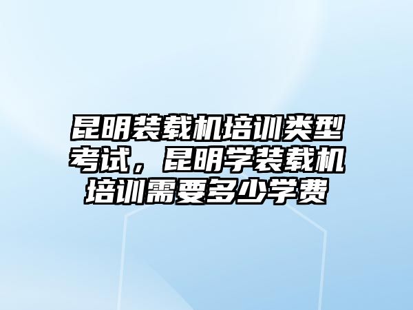 昆明裝載機培訓(xùn)類型考試，昆明學(xué)裝載機培訓(xùn)需要多少學(xué)費