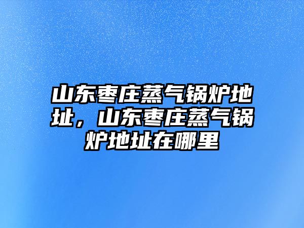 山東棗莊蒸氣鍋爐地址，山東棗莊蒸氣鍋爐地址在哪里