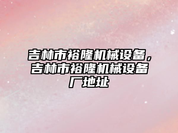 吉林市裕隆機(jī)械設(shè)備，吉林市裕隆機(jī)械設(shè)備廠地址