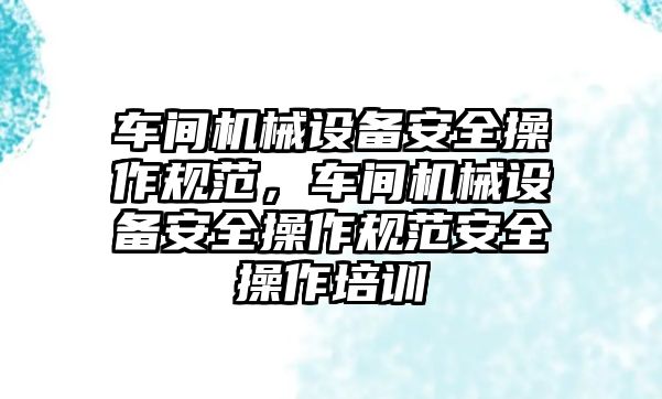 車(chē)間機(jī)械設(shè)備安全操作規(guī)范，車(chē)間機(jī)械設(shè)備安全操作規(guī)范安全操作培訓(xùn)