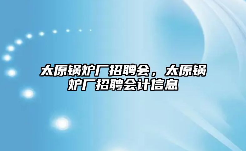 太原鍋爐廠招聘會，太原鍋爐廠招聘會計信息