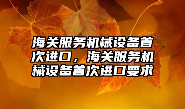 海關(guān)服務(wù)機(jī)械設(shè)備首次進(jìn)口，海關(guān)服務(wù)機(jī)械設(shè)備首次進(jìn)口要求