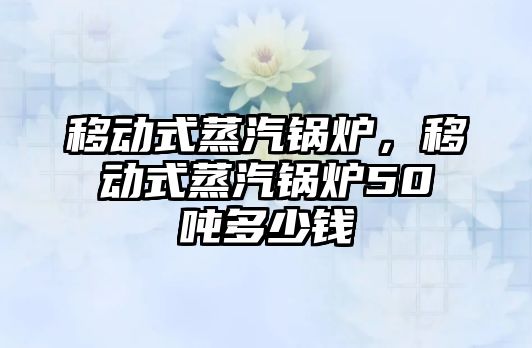 移動(dòng)式蒸汽鍋爐，移動(dòng)式蒸汽鍋爐50噸多少錢