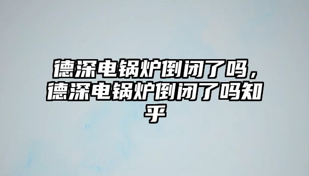 德深電鍋爐倒閉了嗎，德深電鍋爐倒閉了嗎知乎