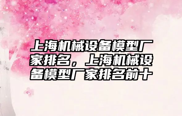 上海機械設備模型廠家排名，上海機械設備模型廠家排名前十