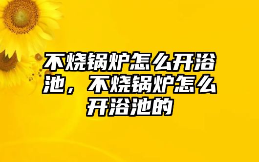 不燒鍋爐怎么開浴池，不燒鍋爐怎么開浴池的