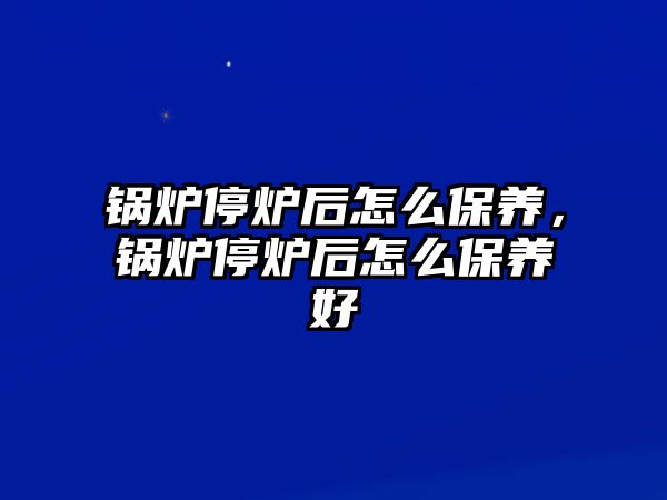 鍋爐停爐后怎么保養(yǎng)，鍋爐停爐后怎么保養(yǎng)好