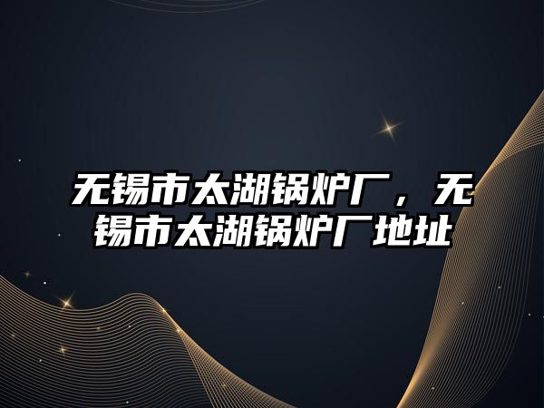 無錫市太湖鍋爐廠，無錫市太湖鍋爐廠地址