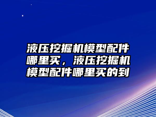 液壓挖掘機(jī)模型配件哪里買，液壓挖掘機(jī)模型配件哪里買的到