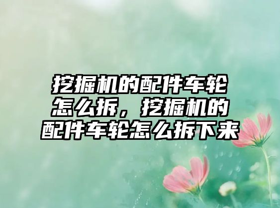 挖掘機(jī)的配件車輪怎么拆，挖掘機(jī)的配件車輪怎么拆下來