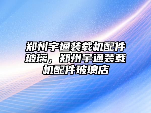 鄭州宇通裝載機配件玻璃，鄭州宇通裝載機配件玻璃店