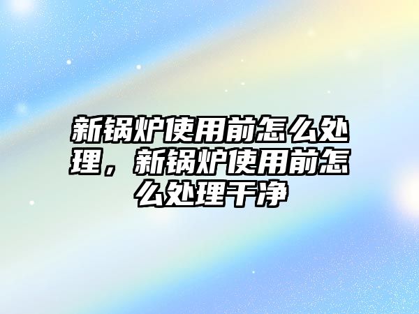 新鍋爐使用前怎么處理，新鍋爐使用前怎么處理干凈