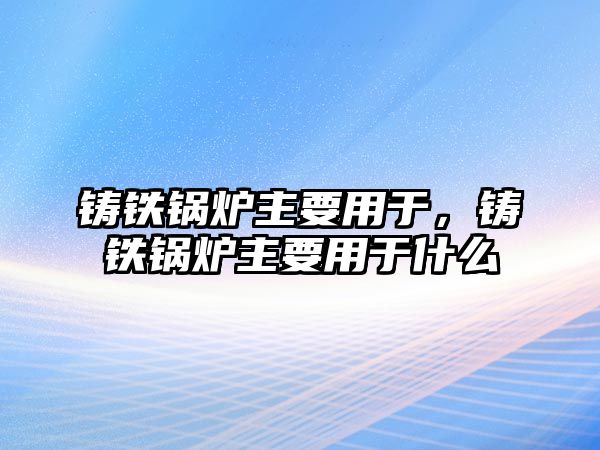 鑄鐵鍋爐主要用于，鑄鐵鍋爐主要用于什么