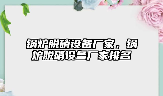 鍋爐脫硝設(shè)備廠家，鍋爐脫硝設(shè)備廠家排名