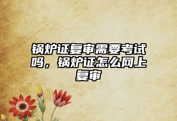 鍋爐證復(fù)審需要考試嗎，鍋爐證怎么網(wǎng)上復(fù)審
